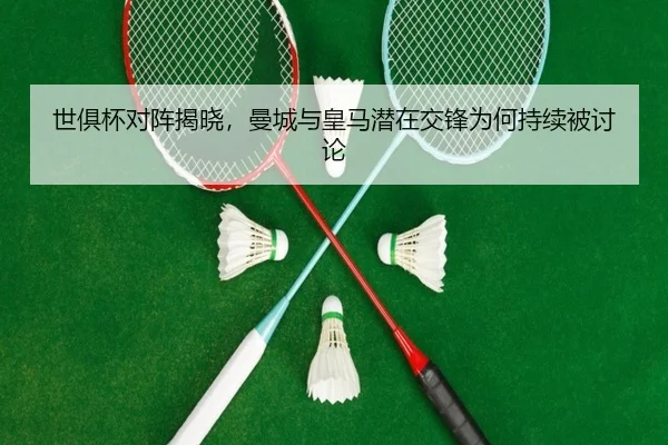 世俱杯对阵揭晓，曼城与皇马潜在交锋为何持续被讨论
